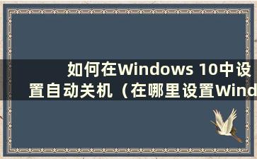 如何在Windows 10中设置自动关机（在哪里设置Windows 10中的自动关机设置）